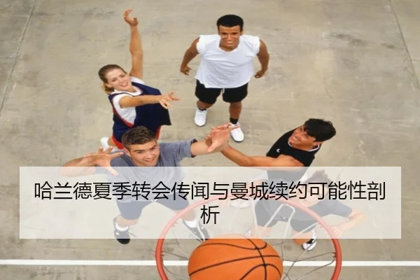 哈兰德夏季转会传闻与曼城续约可能性剖析
