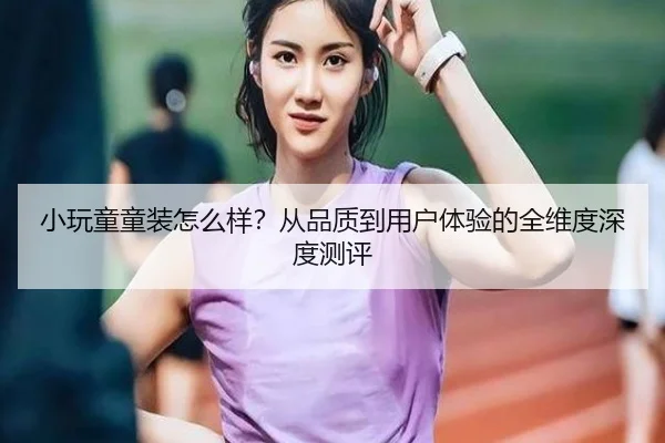 小玩童童装怎么样?从品质到用户体验的全维度深度测评