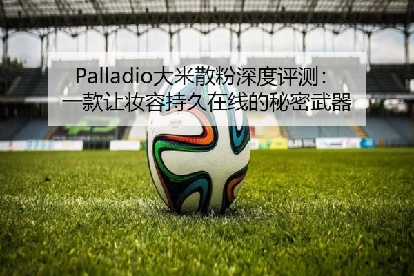 Palladio大米散粉深度评测：一款让妆容持久在线的秘密武器